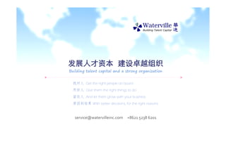 发展人才资本 建设卓越组织
Building talent capital and a strong organization


  找对人 Get the right people on board
  用好人 Give them the right things to do
  留住人 And let them grow with your business
  原因到结果 With better decisions, for the right reasons


   service@watervilleinc.com     +8621 5238 6201
 
