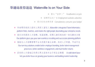 华迪站在你这边 Waterville Is on Your Side
                                                 猎头“拔萝卜” Headhunters recycle
                                       招聘网站发广告 Employment websites advertise
                              顾问机构消费预算 Consultancies consume your budget

    华迪帮你找到人招对人用好人留住人 Waterville’s integrated Talent Informatics
   platform finds, matches, and retains the right people dovetailing your enterprise needs
    我们为你提供人才招聘、校园招聘、经理人继任规划的一体化解决方案
   Our platform gives you your own seamless recruiting and succession planning platform
    智能化人才招聘管理平台为你提升雇主品牌、改进人才质量、节省开支
     Our turn-key solutions enable better employer branding, better talent management
            processes,
            processes better workforce engagement and much better returns
                                       engagement,
   坚实的人才基础让你得以更从容地专注于把企业做强                                             A solid talent base
       lets you better focus on growing your business and building market leadership

                                                                                             3
 