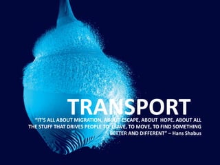 TRANSPORT“IT’S ALL ABOUT MIGRATION, ABOUT ESCAPE, ABOUT HOPE. ABOUT ALL
THE STUFF THAT DRIVES PEOPLE TO LEAVE, TO MOVE, TO FIND SOMETHING
BETTER AND DIFFERENT” – Hans Shabus
 