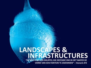 LANDSCAPES &
“ER WAS EENS EEN DRUPPEL DIE OEFENDE OM IN HET WATER DE
VORM VAN EEN FONTEIN TE ZWEMMEN” – Honoré d’O
INFRASTRUCTURES
 
