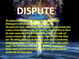 The dispute between India and china is mainly regarding the
Brahmaputra river flowing through the two countries..
The search for water resources in China and India has persistently been
a source of tension between the two countries. Chinese efforts to divert
the water resources of the Brahmaputra River away from India will
worsen a situation that has remained tense since the 1962 Indo-China
war. The melting glaciers in the Himalayas as a result of accelerating
global climate change will have a dramatic effect on this river’s water
supply. This will increase water scarcity as well as the likelihood of
floods, impact agrarian livelihoods and strain the fragile equilibrium
between the two Asian giants.

 