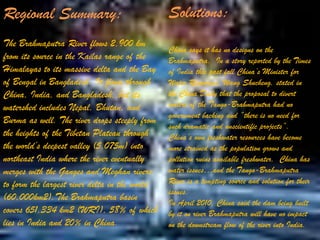 Regional Summary:

Solutions:

The Brahmaputra River flows 2,900 km
from its source in the Kailas range of the
Himalayas to its massive delta and the Bay
of Bengal in Bangladesh. It flows through
China, India, and Bangladesh, but its
watershed includes Nepal, Bhutan, and
Burma as well. The river drops steeply from
the heights of the Tibetan Plateau through
the world’s deepest valley (5,075m) into
northeast India where the river eventually
merges with the Ganges and Meghan rivers
to form the largest river delta in the world
(60,000km2).The Brahmaputra basin
covers 651,334 km2 (WRI), 58% of which
lies in India and 20% in China.

China says it has no designs on the
Brahmaputra. In a story reported by the Times
of India this past fall China’s Minister for
Water Resources, Wang Shucheng, stated in
the China Daily that the proposal to divert
waters of the Tango-Brahmaputra had no
government backing and “there is no need for
such dramatic and unscientific projects”.
China’s own freshwater resources have become
more strained as the population grows and
pollution ruins available freshwater. China has
water issues…and the Tango-Brahmaputra
River is a tempting source and solution for their
issues.
In April 2010, China said the dam being built
by it on river Brahmaputra will have no impact
on the downstream flow of the river into India.

 