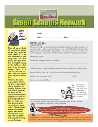 J U N E      2 0 0 6
                                             gobartimes
      Green Schools Network                                                        A C T I V I T Y               S H E E T

             Why
             talk                       Name……………………………………………………….
             about                      Class…………...................................Date………..............
             water?
                          ACTIVITY: LETS GO…
                          SCHOOL WATER TRIP
                          Ask your teacher if you can go on a school water trip? Start your adventure by first finding out the
Most of us are tired      source of municipal or other piped source of water for your school. Find out that single pipe, which
of grumbling about        supplies water to the whole school. If possible have a look at the point where it joins the main
water. Every time we      municipal supply line. Just gauge the diameter of the pipe used. Trace this pipe around your school.
think about it – we
are reminded of the       Where does it go first?
long wait for that
trickle of water from     How does the water get distributed in the school?
the municipal supply
or the fight for a fair
share from the water
                          Does the diameter of the pipe increase or decrease as it moves in the school? Increase/Decrease
tanker. Even in a
‘good-monsoon’            It would be helpful, if you take a person from the administrative staff along with you.
year! Will this water
crisis haunt us forev-    Does the school have a water meter?                                             Yes/No
er?
We must be going          If yes, how does it look like? Draw
wrong somewhere…
Its time to take stock                                                                                             What are the
of the situation. Its                                                                                              measurement
time to find out how                                                                                               units of the water
this crisis is generat-                                                                                            meter? What is
ed. How are we                                                                                                     the name of the
using water? Is there                                                                                              institution supply-
anything we can do                                                                                                 ing water?
to manage it better?
Can we make sure          Catch hold of the water bill of your house. Look at the rate of water, per unit consumed.
that the monsoon                   Photocopy the bill and attach it to the activity sheet.
rains bring us some
                                                                                      Hi!
relief? This summer                                                       I am Pandit Gobar Ganesh.
as the crisis arises                          You will find me in Gobar Times—-a magazine that tells you how your everyday life is
again, lets under-                             linked to the world around you. Hooked, huh? If you want to know more about me
                                                                 and GobarTimes visit us at www.gobartimes.org
stand water usage
                                                                 SP Privile
and find out differ-                                         GT-G           ge offer
ent ways of tackling      The members of GT-GSP Network can now get 3 extra copies of Gobar Times with Down to Earth, for distribution
                          and use in eco-club activities. All you have to do is mail this advertisement along with the Down to Earth subscrip-
water shortage.
                                                                                 tion note.
 