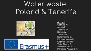 Water waste
Poland & Tenerife
Group 5
Gabriela W.
Angela P
Zuzanna W.
Kamila W.
Tomasz D.
Keila Medina D.
Eric Joel Melián B.
Gabriela Mena R.
Victor Negrín B.
Alberto Nuñez M.
Princessa Aisosa O. T.
 