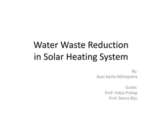Water Waste Reduction 
in Solar Heating System 
By: 
Ayas kanta Mohapatra 
Guide: 
Prof. Vidya Pratap 
Prof. Seena Biju 
 