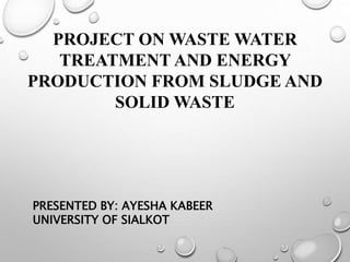 PROJECT ON WASTE WATER
TREATMENT AND ENERGY
PRODUCTION FROM SLUDGE AND
SOLID WASTE
PRESENTED BY: AYESHA KABEER
UNIVERSITY OF SIALKOT
 
