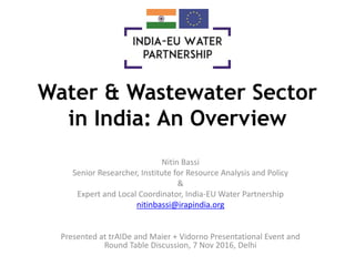 Water & Wastewater Sector
in India: An Overview
Nitin Bassi
Senior Researcher, Institute for Resource Analysis and Policy
&
Expert and Local Coordinator, India-EU Water Partnership
nitinbassi@irapindia.org
Presented at trAIDe and Maier + Vidorno Presentational Event and
Round Table Discussion, 7 Nov 2016, Delhi
 