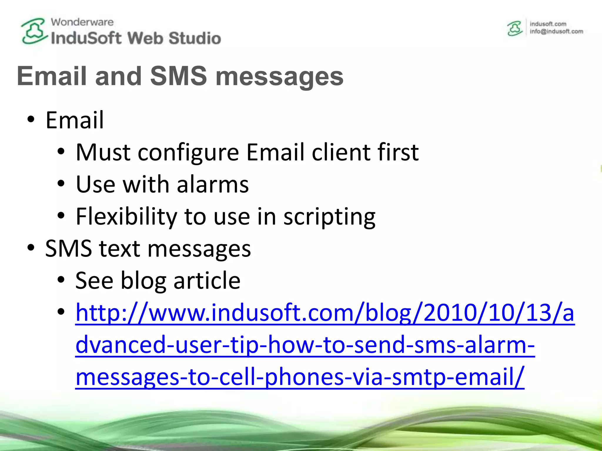 Email and SMS messages
• Email
• Must configure Email client first
• Use with alarms
• Flexibility to use in scripting
• SMS text messages
• See blog article
• http://www.indusoft.com/blog/2010/10/13/a
dvanced-user-tip-how-to-send-sms-alarm-
messages-to-cell-phones-via-smtp-email/
 