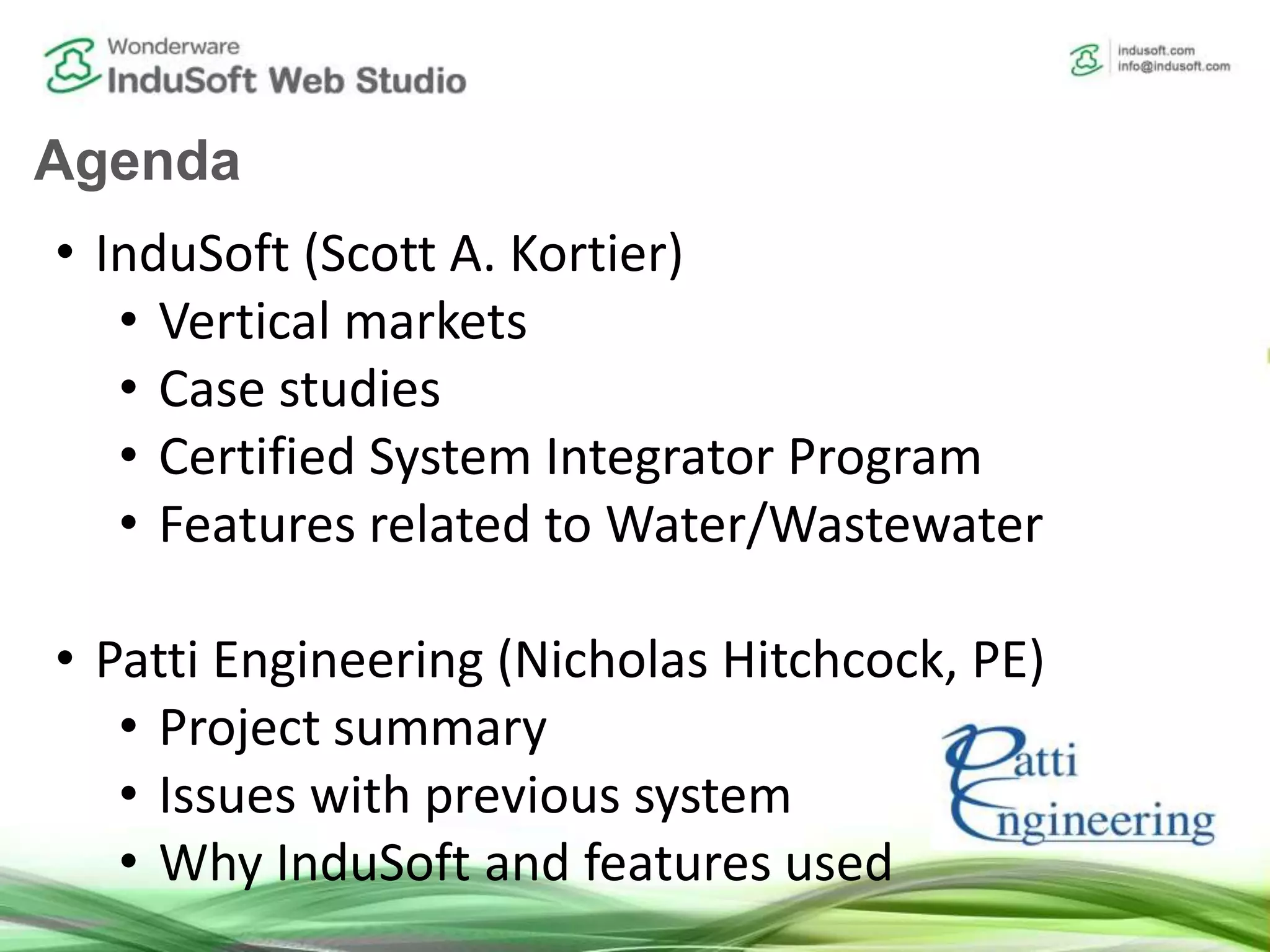 Agenda
• InduSoft (Scott A. Kortier)
• Vertical markets
• Case studies
• Certified System Integrator Program
• Features related to Water/Wastewater
• Patti Engineering (Nicholas Hitchcock, PE)
• Project summary
• Issues with previous system
• Why InduSoft and features used
 