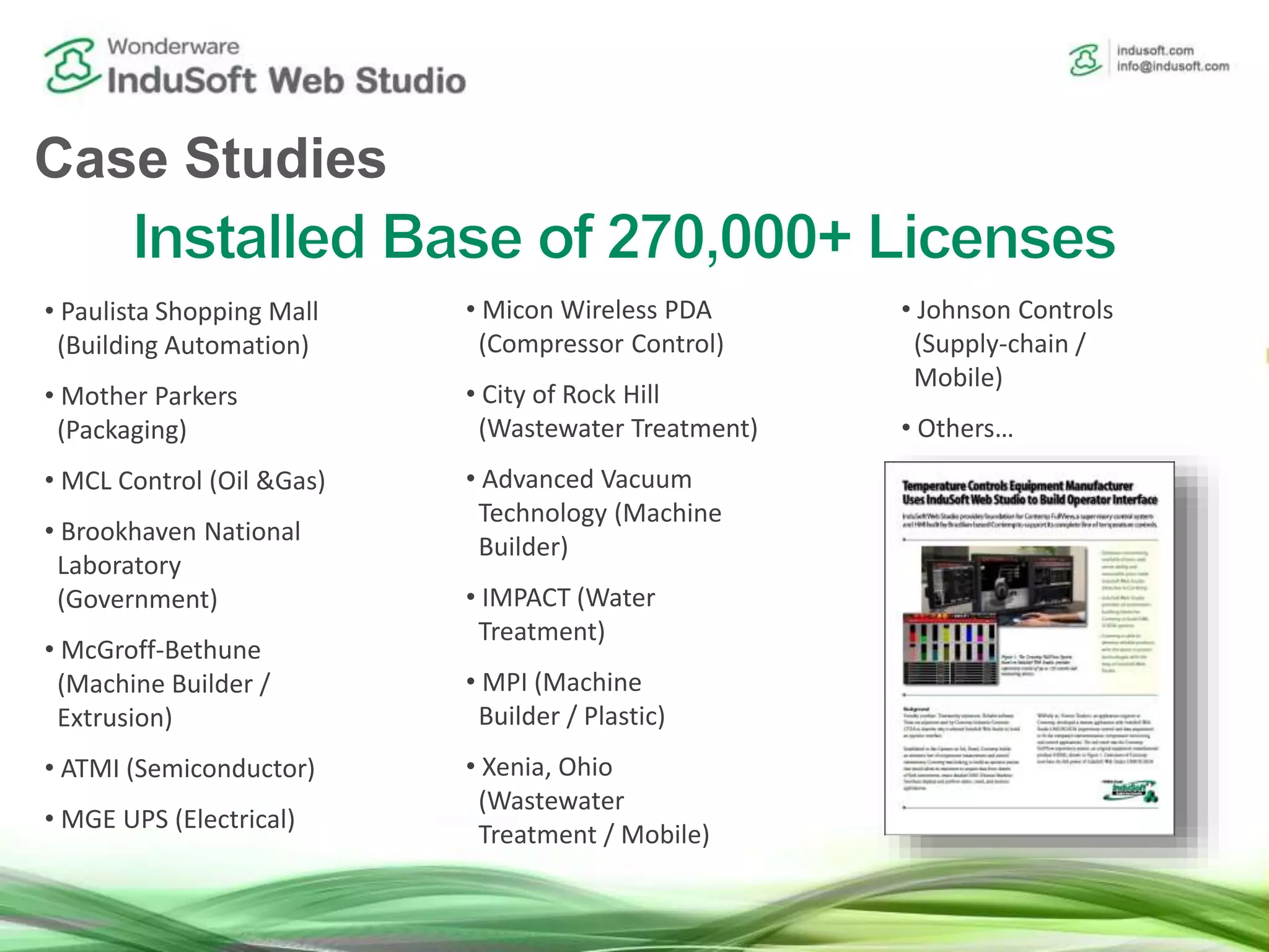 • Paulista Shopping Mall
(Building Automation)
• Mother Parkers
(Packaging)
• MCL Control (Oil &Gas)
• Brookhaven National
Laboratory
(Government)
• McGroff-Bethune
(Machine Builder /
Extrusion)
• ATMI (Semiconductor)
• MGE UPS (Electrical)
• Micon Wireless PDA
(Compressor Control)
• City of Rock Hill
(Wastewater Treatment)
• Advanced Vacuum
Technology (Machine
Builder)
• IMPACT (Water
Treatment)
• MPI (Machine
Builder / Plastic)
• Xenia, Ohio
(Wastewater
Treatment / Mobile)
• Johnson Controls
(Supply-chain /
Mobile)
• Others…
Case Studies
 