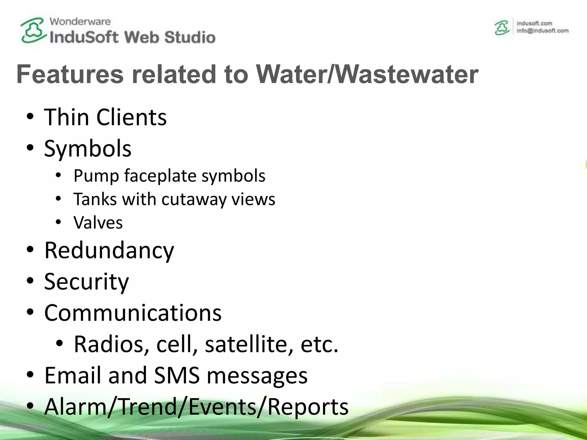 Features related to Water/Wastewater
• Thin Clients
• Symbols
• Pump faceplate symbols
• Tanks with cutaway views
• Valves
• Redundancy
• Security
• Communications
• Radios, cell, satellite, etc.
• Email and SMS messages
• Alarm/Trend/Events/Reports
 
