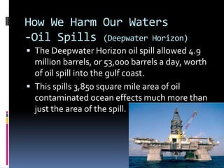 How We Harm Our Waters-Oil Spills (Deepwater Horizon)The Deepwater Horizon oil spill allowed 4.9 million barrels, or 53,000 barrels a day, worth of oil spill into the gulf coast.This spills 3,850 square mile area of oil contaminated ocean effects much more than just the area of the spill.