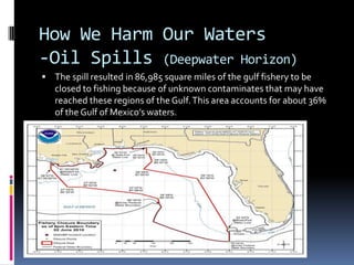 How We Harm Our Waters-Oil Spills (Deepwater Horizon)The spill resulted in 86,985 square miles of the gulf fishery to be closed to fishing because of unknown contaminates that may have reached these regions of the Gulf. This area accounts for about 36% of the Gulf of Mexico’s waters.