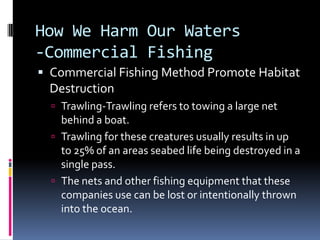 How We Harm Our Waters-Commercial FishingCommercial Fishing Method Promote Habitat DestructionTrawling-Trawling refers to towing a large net behind a boat.Trawling for these creatures usually results in up to 25% of an areas seabed life being destroyed in a single pass.The nets and other fishing equipment that these companies use can be lost or intentionally thrown into the ocean.