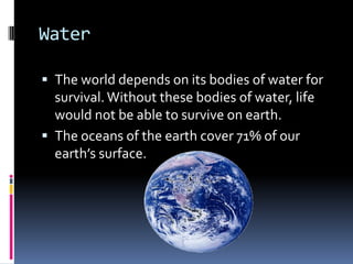 WaterThe world depends on its bodies of water for survival. Without these bodies of water, life would not be able to survive on earth. The oceans of the earth cover 71% of our earth’s surface. 