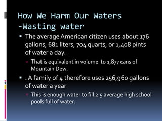 How We Harm Our Waters-Wasting waterThe average American citizen uses about 176 gallons, 681 liters, 704 quarts, or 1,408 pints of water a day.That is equivalent in volume  to 1,877 cans of Mountain Dew.. A family of 4 therefore uses 256,960 gallons of water a yearThis is enough water to fill 2.5 average high school pools full of water.