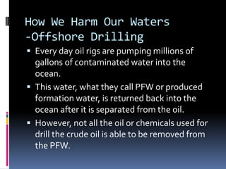 How We Harm Our Waters-Offshore DrillingEvery day oil rigs are pumping millions of gallons of contaminated water into the ocean.This water, what they call PFW or produced formation water, is returned back into the ocean after it is separated from the oil. However, not all the oil or chemicals used for drill the crude oil is able to be removed from the PFW.