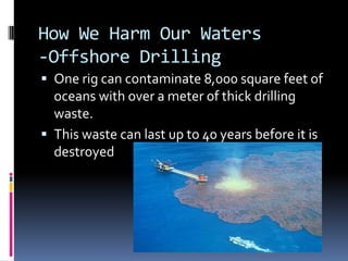 How We Harm Our Waters-Offshore DrillingOne rig can contaminate 8,000 square feet of oceans with over a meter of thick drilling waste.This waste can last up to 40 years before it is destroyed