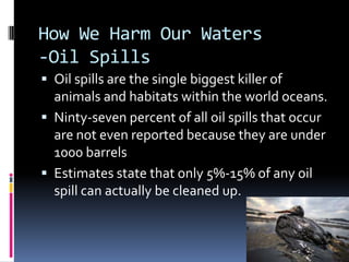 How We Harm Our Waters-Oil SpillsOil spills are the single biggest killer of animals and habitats within the world oceans.Ninty-seven percent of all oil spills that occur are not even reported because they are under 1000 barrelsEstimates state that only 5%-15% of any oil spill can actually be cleaned up.