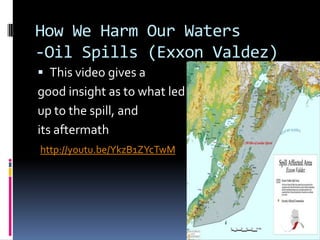 How We Harm Our Waters-Oil Spills (Exxon Valdez)This video gives a good insight as to what led up to the spill, and its aftermathhttp://youtu.be/YkzB1ZYcTwM