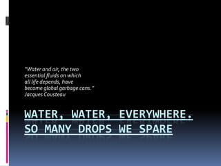 Water, Water, Everywhere. So Many Drops We Spare “Water and air, the two essential fluids on which  all life depends, have become global garbage cans.” Jacques Cousteau 