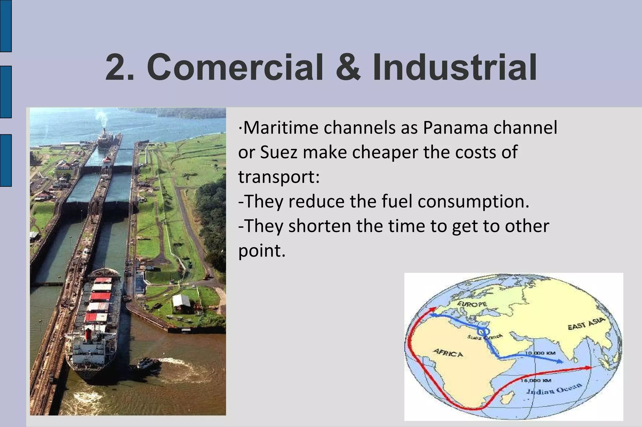 2. Comercial & Industrial ·Maritime channels as Panama channel or Suez make cheaper the costs of transport: -They reduce the fuel consumption. -They shorten the time to get to other point.  