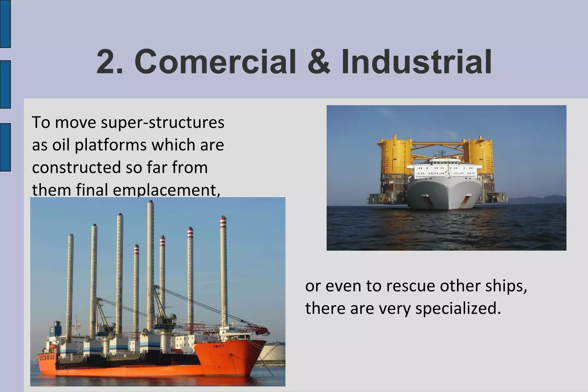 2. Comercial & Industrial To move super-structures as oil platforms which are constructed so far from them final emplacement, or even to rescue other ships, there are very specialized. 