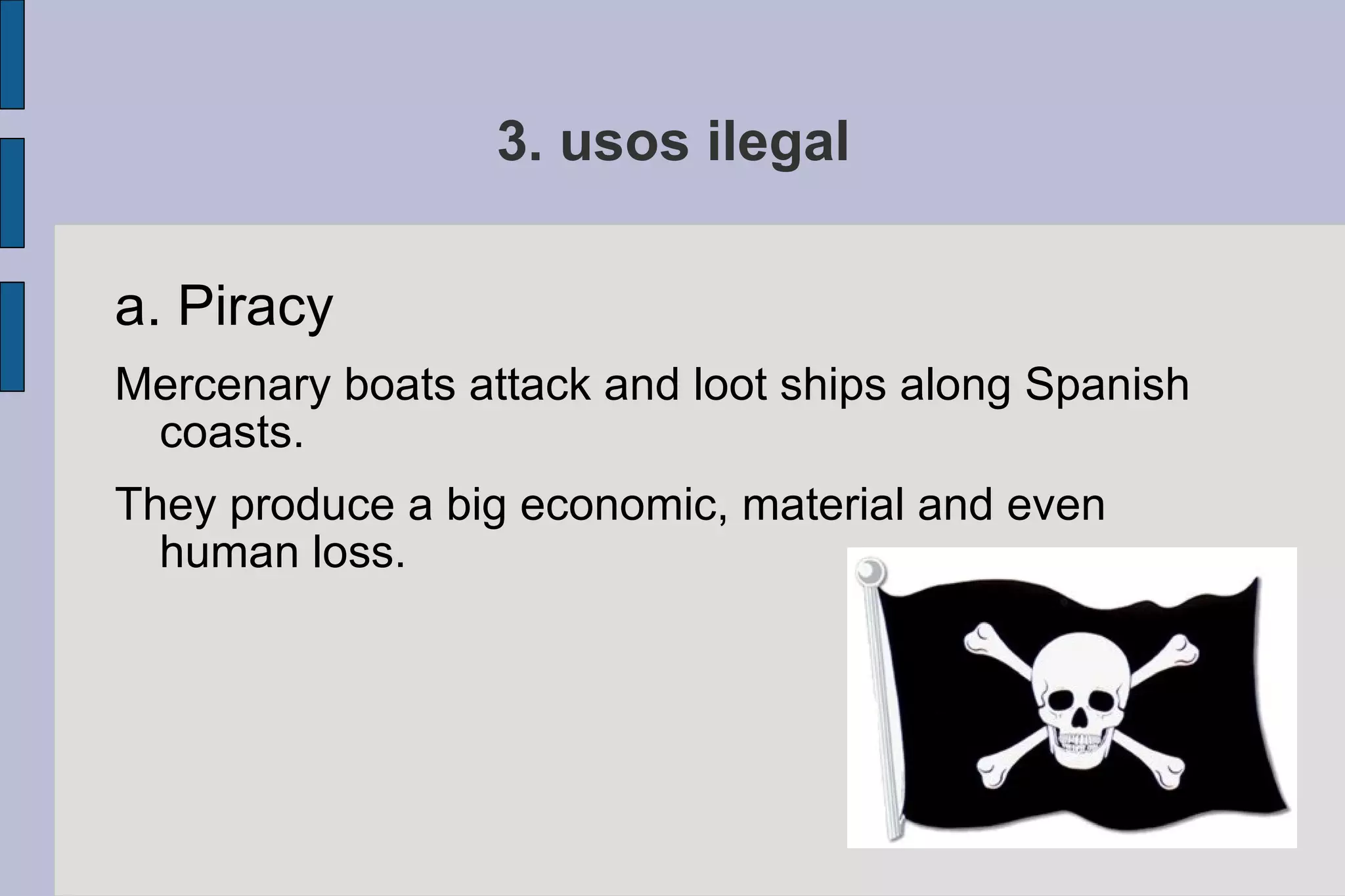 3. usos ilegal a. Piracy Mercenary boats attack and loot ships along Spanish coasts.  They produce a big economic, material and even human loss. 