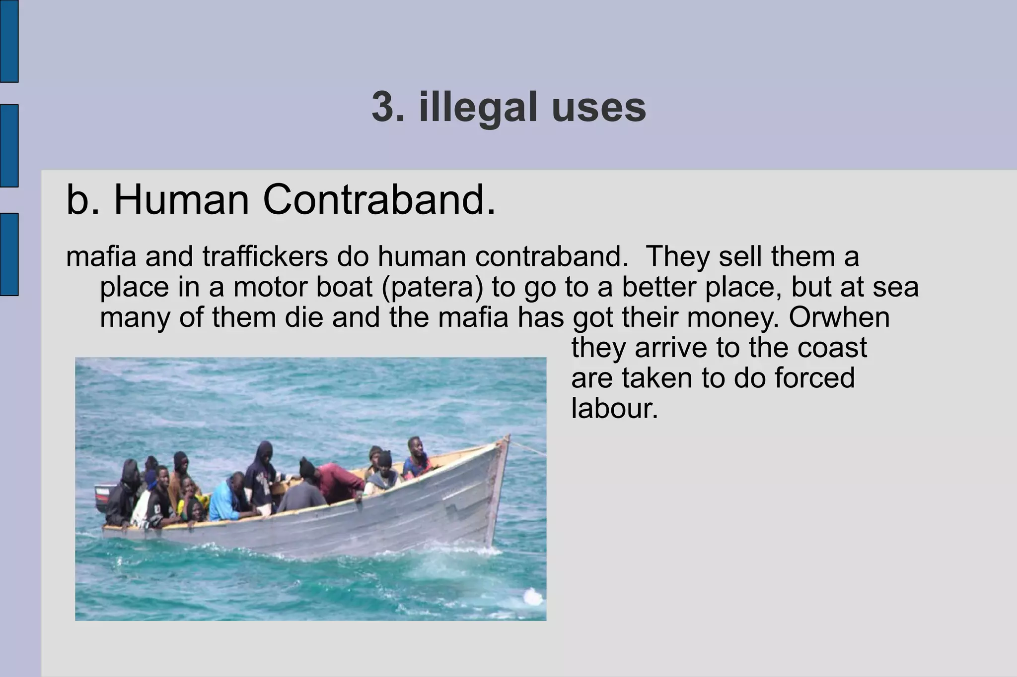 3. illegal uses b. Human Contraband.  mafia and traffickers do human contraband.  They sell them a place in a motor boat (patera) to go to a better place, but at sea many of them die and the mafia has got their money. Orwhen  they arrive to the coast  are taken to do forced  labour. 