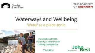 Waterways and Wellbeing 
Water as a place-tonic 
Presentation at CCBE, 
University of Northampton 
Claiming the Waterside 
7th July 2014 
 