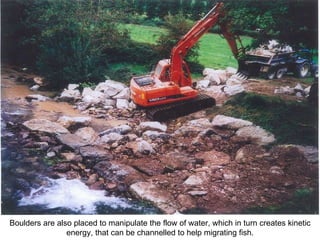 Boulders are also placed to manipulate the flow of water, which in turn creates kinetic energy, that can be channelled to help migrating fish. 