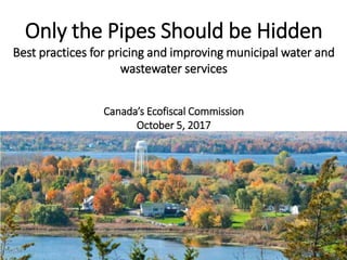 1
Only the Pipes Should be Hidden
Best practices for pricing and improving municipal water and
wastewater services
Canada’s Ecofiscal Commission
October 5, 2017
 
