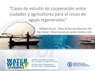 “Casos de estudio de cooperación entre
ciudades y agricultores para el reuso de
aguas regeneradas”
Benjamin Kiersch – Oficial de Recursos Naturales, FAO
Pilar Román – Oficial Asociado de Cambio Climático, FAO
 