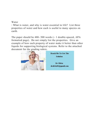 Water
: What is water, and why is water essential to life? List three
properties of water and how each is useful to many species on
earth.
The paper should be 400- 500 words (~ 1 double-spaced, APA
formatted page). Do not simply list the properties. Give an
example of how each property of water make it better than other
liquids for supporting biological systems. Refer to the attached
document for the grading rubric.
 
