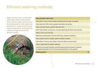 Efficient watering methods

Approximately 25% of domestic        Give yourself a tick if you:
water gets used in the garden.
                                     Have 50% or more of your garden planted with low water use plants
Some of this water can be saved
by treating soil so that water can   Have less than 50% of your garden area taken up by lawn
penetrate it, using mulch to stop    Have mulched all your garden beds and pots
water evaporating, and installing
efﬁcient irrigation and good         Don’t have a lawn, or if you do, cut your lawn long (8-10cm) over summer
garden design.                       Water in the cool of the day

                                     Water around the plant root zone with long, infrequent watering

                                     Use a soaker hose or dripper system instead of sprays

                                     Have either a timer on your taps or shut off valves on your hoses

                                     Have a water tank for garden watering

                                     Use Environmental Protection Authority approved techniques or systems
                                     to recycle greywater from the laundry and bathroom to the garden

                                     Watering Score                                                                       /10




                                                                                                    Water Conservation Gardening   1
 