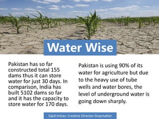Water Wise
Pakistan has so far
constructed total 155
dams thus it can store
water for just 30 days. In
comparison, India has
built 5102 dams so far
and it has the capacity to
store water for 170 days.
Pakistan is using 90% of its
water for agriculture but due
to the heavy use of tube
wells and water bores, the
level of underground water is
going down sharply.
Sajid Imtiaz: Creative Director Graymatter
 