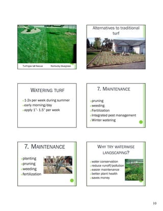 Alternatives to traditional
                                                             turf




 Turf-type tall fescue   Kentucky bluegrass




         WATERING TURF                              7. MAINTENANCE

  1-2x per week during summer                 pruning
  early morning/day                           weeding

  apply 1”- 1.5” per week                     Fertilization

                                               Integrated pest management

                                               Winter watering




     7. MAINTENANCE                                 WHY TRY WATERWISE
                                                      LANDSCAPING?
planting
                                               water conservation
pruning
                                               reduce runoff/pollution

weeding                                       easier maintenance

fertilization                                 better plant health

                                               saves money




                                                                                10
 