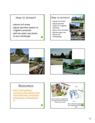 HOW TO    RETROFIT         HOW TO RETROFIT
                                  reduce turf areas
                                   adjust sprinkler
reduce turf areas               

                                   system or irrigation
adjust sprinkler system or        practices
                                       ti
 irrigation practices             Add a smart controller

                                  Add low water use
add low water use plants
                                   plants and
 to your landscape                 hardscaping




         RESOURCES
   http://www.spokane-
    county.wsu.edu/spokane/eas
    tside/Waterwise_Landscapin
    tside/Waterwise Landscapin
    g/waterwise_landscaping.ht   http://extension.oregonstate.
    m                            edu/deschutes/sites/default
                                       /files/xeri-all_1.pdf
                                                             http://extension.oregonstate.
                                                             edu/catalog/pdf/EC/EC1546
                                                                          .pdf




                                                                                             11
 