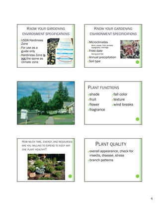 KNOW YOUR GARDENING                             KNOW YOUR GARDENING
    ENVIRONMENT SPECIFICATIONS                  ENVIRONMENT SPECIFICATIONS
 USDA Hardiness
  Zone                                         Microclimates
                                                   Wind, shade, frost pockets,
 For use as a                                      topography, drainage

  guide only                                   Frost date
                                                    Spring and Fall
 Hardiness Zone is
                                                




  not the same as                            Annual precipitation
                                             Soil type
  climate zone




                                            PLANT FUNCTIONS
                                            shade                           fall color
                                            fruit                           texture

                                            flower                          wind breaks

                                            fragrance




    HOW MUCH TIME, ENERGY, AND RESOURCES
    ARE YOU WILLING TO EXPEND TO KEEP ANY               PLANT QUALITY
    ONE PLANT HEALTHY?
                                             overall appearance, check for
                                              insects, disease, stress
                                             branch patterns




                                                                                            4
 