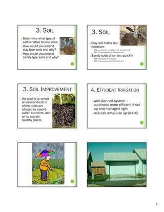 3. SOIL                3. SOIL
 Determine what type of
  soil is native to your area.      Clay soil holds too                        much
 How would you amend
               y                     moisture
  clay type soils and why?              Add amendments to lighten soil (coconut coir)
                                         Add 1/3 amendment to 2/3 native soil
 How would you amend
                                     




  sandy type soils and why?
                                    Sandy soils drain too quickly
                                        Add amendments (compost)
                                        Add 1/3 amendment to 2/3 native soil




    3. SOIL IMPROVEMENT          4. EFFICIENT IRRIGATION
   the goal is to create
    an environment in                 well planned system –
    which roots are                    automatic more efficient if set
    allowed to absorb                  up and managed right
    water, nutrients, and             reduces water use up to 40%
    air to sustain
    healthy plants




                                                                                         5
 