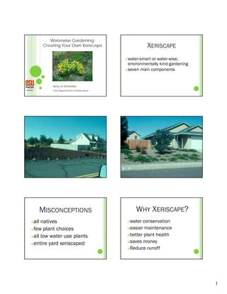 Waterwise Gardening:
     Creating Your Own Xeriscape                       XERISCAPE
                                           water-smart or water-wise,
                                            environmentally kind g
                                                           y     gardening
                                                                         g
                                           seven main components




         Amy Jo Detweiler,
         OSU-Department of Horticulture




    MISCONCEPTIONS                                WHY XERISCAPE?
all natives                                   water conservation
few plant choices                             easier maintenance

                                               better plant health
all low water use plants
                                               saves money
entire yard xeriscaped
                                               Reduce runoff




                                                                             1
 