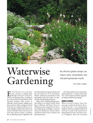 Waterwise                                                                                 An efficient garden design can
                                                                                          reduce water consumption and



Gardening
                                                                                          still yield spectacular results.

                                                                                                               BY ETHNE CLARKE




E
       V E R Y W H E R E Y O U turn these    new lawns has been imposed, at least until         Given the need for water conservation,
       days, someone is talking about        the end of this year. In St. Petersburg,       today’s gardeners—no matter where they
       drought and water restrictions.       Florida, residents are permitted to water      live—must evaluate and devise appropri-
That’s not surprising when, according to     their gardens only once a week—on a spe-       ate design and planting strategies.
the Climate Monitoring Branch of the         cific day, during designated hours.
National Climatic Data Center in                 Other cities, including Albuquerque,       ADVANCE PLANNING
Asheville, North Carolina, slightly more     New Mexico, Las Vegas, Nevada. Santa           When I arrived in Austin, Texas, five
than 50 percent of the contiguous United     Rosa, California, and Austin, Texas are        years ago, I made the decision to be ac-
States by area suffered moderate to ex-      offering incentive programs for water-         tively waterwise. I was coming from
treme drought conditions last summer. In     wise landscaping, including a variety of       England, which you might think has all
                                                                                                                                         KAREN BUSSOLINI




Aurora, Colorado, where reservoirs are al-   rebates for elimination of lawns and/or        the water it needs. Some areas do, but I
most three-quarters empty, a complete        installation of low water use plants and       had gardened in Essex, the driest coun-
ban on planting annuals, vegetables, and     planting schemes.                              ty in England, where the renowned


48   the American Gardener
 
