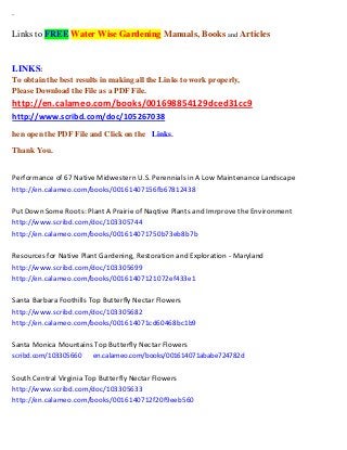 `
Links to FREE Water Wise Gardening Manuals, Books and Articles
LINKS:
To obtain the best results in making all the Links to work properly,
Please Download the File as a PDF File.
http://en.calameo.com/books/001698854129dced31cc9
http://www.scribd.com/doc/105267038
hen open the PDF File and Click on the Links.
Thank You.
Performance of 67 Native Midwestern U.S. Perennials in A Low Maintenance Landscape
http://en.calameo.com/books/00161407156fb67812438
Put Down Some Roots: Plant A Prairie of Naqtive Plants and Imrprove the Environment
http://www.scribd.com/doc/103305744
http://en.calameo.com/books/001614071750b73eb8b7b
Resources for Native Plant Gardening, Restoration and Exploration - Maryland
http://www.scribd.com/doc/103305699
http://en.calameo.com/books/00161407121072ef433e1
Santa Barbara Foothills Top Butterfly Nectar Flowers
http://www.scribd.com/doc/103305682
http://en.calameo.com/books/001614071cd60468bc1b9
Santa Monica Mountains Top Butterfly Nectar Flowers
scribd.com/103305660 en.calameo.com/books/001614071ababe724782d
South Central Virginia Top Butterfly Nectar Flowers
http://www.scribd.com/doc/103305633
http://en.calameo.com/books/0016140712f20f9eeb560
 