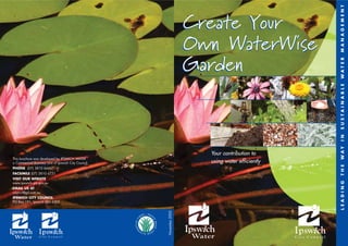 M A N A G E M E N T
                                                                      Create Your
                                                                      Own WaterWise




                                                                                                  WAT E R
                                                                                                  S U S TA I N A B L E
                                                                                                  I N
                                                                                                  WAY
                                                                        Your contribution to
This brochure was developed by IPSWICH WATER
a Commercial Business Unit of Ipswich City Council.                     using water efficiently




                                                                                                  T H E
PHONE (07) 3810 6666
FACSIMILE (07) 3810 6731
VISIT OUR WEBSITE




                                                                                                  L E A D I N G
www.ipswich.qld.gov.au
EMAIL US AT
council@gil.com.au
IPSWICH CITY COUNCIL
PO Box 191, Ipswich Qld 4305
                                                      November 2005
 