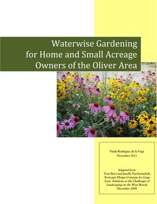 Waterwise Gardening
for Home and Small Acreage
  Owners of the Oliver Area




                      Paula Rodriguez de la Vega
                           November 2011



                            Adapted from
                  Toni Boot and Janelle Parchomchuk,
                  Xeriscape Design Concepts for Large
                  Lots; Solutions to the Challenges of
                   Landscaping on the West Bench,
                            December 2009.
 