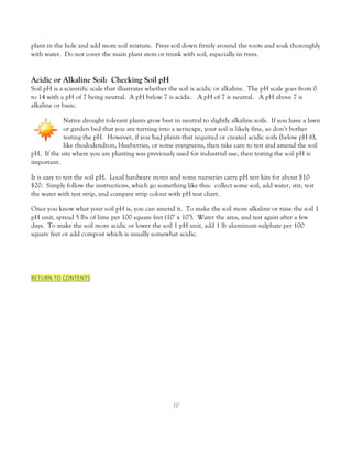 plant in the hole and add more soil mixture. Press soil down firmly around the roots and soak thoroughly
with water. Do not cover the main plant stem or trunk with soil, especially in trees.


Acidic or Alkaline Soil: Checking Soil pH
Soil pH is a scientific scale that illustrates whether the soil is acidic or alkaline. The pH scale goes from 0
to 14 with a pH of 7 being neutral. A pH below 7 is acidic. A pH of 7 is neutral. A pH above 7 is
alkaline or basic.

            Native drought tolerant plants grow best in neutral to slightly alkaline soils. If you have a lawn
            or garden bed that you are turning into a xeriscape, your soil is likely fine, so don’t bother
            testing the pH. However, if you had plants that required or created acidic soils (below pH 6),
            like rhododendron, blueberries, or some evergreens, then take care to test and amend the soil
pH. If the site where you are planting was previously used for industrial use, then testing the soil pH is
important.

It is easy to test the soil pH. Local hardware stores and some nurseries carry pH test kits for about $10-
$20. Simply follow the instructions, which go something like this: collect some soil, add water, stir, test
the water with test strip, and compare strip colour with pH test chart.

Once you know what your soil pH is, you can amend it. To make the soil more alkaline or raise the soil 1
pH unit, spread 5 lbs of lime per 100 square feet (10’ x 10’). Water the area, and test again after a few
days. To make the soil more acidic or lower the soil 1 pH unit, add 1 lb aluminum sulphate per 100
square feet or add compost which is usually somewhat acidic.




RETURN TO CONTENTS




                                                       10
 