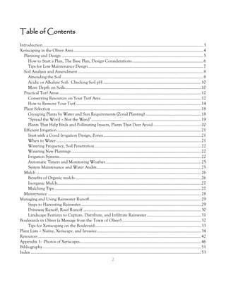 Table of Contents
Introduction....................................................................................................................................................... 3
Xeriscaping in the Oliver Area .......................................................................................................................... 4
  Planning and Design ..................................................................................................................................... 5
     How to Start a Plan, The Base Plan, Design Considerations ................................................................... 6
     Tips for Low Maintenance Design ............................................................................................................ 7
  Soil Analysis and Amendment ...................................................................................................................... 8
     Amending the Soil ..................................................................................................................................... 8
     Acidic or Alkaline Soil: Checking Soil pH ............................................................................................ 10
     More Depth on Soils................................................................................................................................ 10
  Practical Turf Areas ..................................................................................................................................... 12
     Conserving Resources on Your Turf Area .............................................................................................. 12
     How to Remove Your Turf ...................................................................................................................... 14
  Plant Selection ............................................................................................................................................. 18
     Grouping Plants by Water and Sun Requirements (Zonal Planting) .................................................... 18
     “Spread the Word – Not the Weed” ....................................................................................................... 19
     Plants That Help Birds and Pollinating Insects, Plants That Deer Avoid ............................................. 20
  Efficient Irrigation ....................................................................................................................................... 21
     Start with a Good Irrigation Design, Zones ............................................................................................ 21
     When to Water ........................................................................................................................................ 21
     Watering Frequency, Soil Penetration .................................................................................................... 22
     Watering New Plantings .......................................................................................................................... 22
     Irrigation Systems ..................................................................................................................................... 22
     Automatic Timers and Monitoring Weather.......................................................................................... 25
     System Maintenance and Water Audits .................................................................................................. 25
  Mulch ........................................................................................................................................................... 26
     Benefits of Organic mulch: ...................................................................................................................... 26
     Inorganic Mulch....................................................................................................................................... 27
     Mulching Tips .......................................................................................................................................... 27
  Maintenance ................................................................................................................................................ 28
Managing and Using Rainwater Runoff ......................................................................................................... 29
     Steps to Harvesting Rainwater................................................................................................................. 29
     Driveway Runoff, Roof Runoff ............................................................................................................... 30
     Landscape Features to Capture, Distribute, and Infiltrate Rainwater ................................................... 31
Boulevards in Oliver (a Message from the Town of Oliver) .......................................................................... 32
     Tips for Xeriscaping on the Boulevard .................................................................................................... 33
Plant Lists – Native, Xeriscape, and Invasive .................................................................................................. 34
Resources ......................................................................................................................................................... 42
Appendix 1: Photos of Xeriscapes.................................................................................................................. 46
Bibliography ..................................................................................................................................................... 51
Index ................................................................................................................................................................ 53
                                                                                   2
 