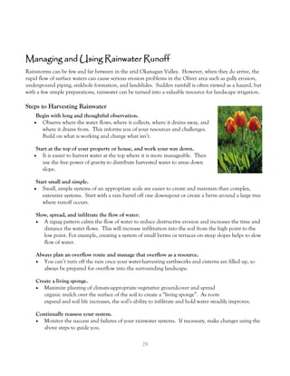 Managing and Using Rainwater Runoff
Rainstorms can be few and far between in the arid Okanagan Valley. However, when they do arrive, the
rapid flow of surface waters can cause serious erosion problems in the Oliver area such as gully erosion,
underground piping, sinkhole formation, and landslides. Sudden rainfall is often viewed as a hazard, but
with a few simple preparations, rainwater can be turned into a valuable resource for landscape irrigation.

Steps to Harvesting Rainwater
    Begin with long and thoughtful observation.
    Observe where the water flows, where it collects, where it drains away, and
      where it drains from. This informs you of your resources and challenges.
      Build on what is working and change what isn’t.

    Start at the top of your property or house, and work your way down.
      It is easier to harvest water at the top where it is more manageable. Then
       use the free power of gravity to distribute harvested water to areas down
       slope.

    Start small and simple.
    Small, simple systems of an appropriate scale are easier to create and maintain than complex,
       extensive systems. Start with a rain barrel off one downspout or create a berm around a large tree
       where runoff occurs.

    Slow, spread, and infiltrate the flow of water.
      A zigzag pattern calms the flow of water to reduce destructive erosion and increases the time and
       distance the water flows. This will increase infiltration into the soil from the high point to the
       low point. For example, creating a system of small berms or terraces on steep slopes helps to slow
       flow of water.

    Always plan an overflow route and manage that overflow as a resource.
     You can’t turn off the rain once your water-harvesting earthworks and cisterns are filled up, so
       always be prepared for overflow into the surrounding landscape.

    Create a living sponge.
     Maximize planting of climate-appropriate vegetative groundcover and spread
       organic mulch over the surface of the soil to create a “living sponge”. As roots
       expand and soil life increases, the soil’s ability to infiltrate and hold water steadily improves.

    Continually reassess your system.
     Monitor the success and failures of your rainwater systems. If necessary, make changes using the
       above steps to guide you.

                                                      29
 