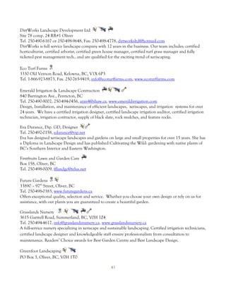 DirtWorks Landscape Development Ltd
Site 78 comp. 24 RR#1 Oliver
Tel. 250-490-6167 or 250-498-9648, Fax: 250-498-4778, dirtworksltd@hotmail.com
DirtWorks is full service landscape company with 12 years in the business. Our team includes: certified
horticulturist, certified arborist, certified green house manager, certified turf grass manager and fully
ticketed pest management tech., and are qualified for the exciting trend of xeriscaping.

Eco Turf Farms
3330 Old Vernon Road, Kelowna, BC, V1X 6P3
Tel. 1-866-923-8873, Fax. 250-765-9419, info@ecoturffarms.com, www.ecoturffarms.com

Emerald Irrigation & Landscape Contruction
840 Barrington Ave., Penticton, BC
Tel. 250-490-9002, 250-494-0456, aran4@shaw.ca, www.emeraldirrigation.com
Design, Installation, and maintenance of efficient landscapes, xeriscapes, and irrigation systems for over
24 years. We have a certified irrigation designer, certified landscape irrigation auditor, certified irrigation
technician, irrigation contractor, supply of black slate, rock mulches, and feature rocks.

Eva Durance, Dip. GD, Designer
Tel. 250-492-0158, edurance@vip.net
Eva has designed xeriscape landscapes and gardens on large and small properties for over 15 years. She has
a Diploma in Landscape Design and has published Cultivating the Wild: gardening with native plants of
BC’s Southern Interior and Eastern Washington.

Firstfruits Lawn and Garden Care
Box 158, Oliver, BC
Tel. 250-498-0009, fflandgc@telus.net

Future Gardens
33890 – 97th Street, Oliver, BC
Tel. 250-498-0383, www.futuregardens.ca
Offers exceptional quality, selection and service. Whether you choose your own design or rely on us for
assistance, with our plants you are guaranteed to create a beautiful garden.

Grasslands Nursery
3615 Gartrell Road, Summerland, BC, V0H 1Z4
Tel. 250-494-4617, info@grasslandsnursery.ca, www.grasslandsnursery.ca
A full-service nursery specializing in xeriscape and sustainable landscaping. Certified irrigation technicians,
certified landscape designer and knowledgeable staff ensure professionalism from consultation to
maintenance. Readers’ Choice awards for Best Garden Centre and Best Landscape Design.

Greenfoot Landscaping
PO Box 3, Oliver, BC, V0H 1T0

                                                      43
 