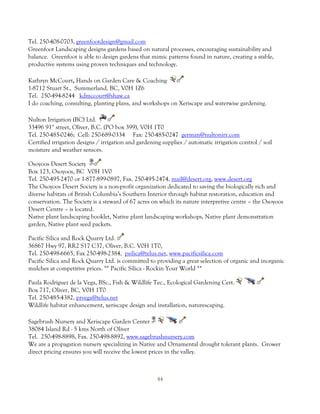 Tel. 250-408-0703, greenfootdesign@gmail.com
Greenfoot Landscaping designs gardens based on natural processes, encouraging sustainability and
balance. Greenfoot is able to design gardens that mimic patterns found in nature, creating a stable,
productive systems using proven techniques and technology.

Kathryn McCourt, Hands on Garden Care & Coaching
1-8712 Stuart St., Summerland, BC, V0H 1Z6
Tel. 250-494-8244 kdmccourt@shaw.ca
I do coaching, consulting, planting plans, and workshops on Xeriscape and waterwise gardening.

Nulton Irrigation (BC) Ltd.
33496 91st street, Oliver, B.C. (PO box 399), V0H 1T0
Tel. 250-485-0246; Cell: 250-689-0334 Fax: 250-485-0247 german@nultonirr.com
Certified irrigation designs / irrigation and gardening supplies / automatic irrigation control / soil
moisture and weather sensors.

Osoyoos Desert Society
Box 123, Osoyoos, BC V0H 1V0
Tel. 250-495-2470 or 1-877-899-0897, Fax. 250-495-2474, mail@desert.org, www.desert.org
The Osoyoos Desert Society is a non-profit organization dedicated to saving the biologically rich and
diverse habitats of British Columbia’s Southern Interior through habitat restoration, education and
conservation. The Society is a steward of 67 acres on which its nature interpretive centre – the Osoyoos
Desert Centre – is located.
Native plant landscaping booklet, Native plant landscaping workshops, Native plant demonstration
garden, Native plant seed packets.

Pacific Silica and Rock Quarry Ltd.
36867 Hwy 97, RR2 S17 C37, Oliver, B.C. V0H 1T0,
Tel. 250-498-6665, Fax 250-498-2384, psilica@telus.net, www.pacificsilica.com
Pacific Silica and Rock Quarry Ltd. is committed to providing a great selection of organic and inorganic
mulches at competitive prices. ** Pacific Silica - Rockin Your World **

Paula Rodriguez de la Vega, BSc., Fish & Wildlife Tec., Ecological Gardening Cert.
Box 717, Oliver, BC, V0H 1T0
Tel. 250-485-4382, prvega@telus.net
Wildlife habitat enhancement, xeriscape design and installation, naturescaping.

Sagebrush Nursery and Xeriscape Garden Center
38084 Island Rd - 5 kms North of Oliver
Tel. 250-498-8898, Fax. 250-498-8892, www.sagebrushnursery.com
We are a propagation nursery specializing in Native and Ornamental drought tolerant plants. Grower
direct pricing ensures you will receive the lowest prices in the valley.



                                                     44
 